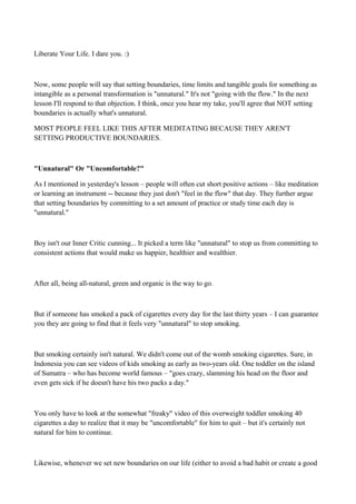 Liberate Your Life. I dare you. :)

Now, some people will say that setting boundaries, time limits and tangible goals for something as
intangible as a personal transformation is "unnatural." It's not "going with the flow." In the next
lesson I'll respond to that objection. I think, once you hear my take, you'll agree that NOT setting
boundaries is actually what's unnatural.
MOST PEOPLE FEEL LIKE THIS AFTER MEDITATING BECAUSE THEY AREN'T
SETTING PRODUCTIVE BOUNDARIES.

"Unnatural" Or "Uncomfortable?"
As I mentioned in yesterday's lesson – people will often cut short positive actions – like meditation
or learning an instrument -- because they just don't "feel in the flow" that day. They further argue
that setting boundaries by committing to a set amount of practice or study time each day is
"unnatural."

Boy isn't our Inner Critic cunning... It picked a term like "unnatural" to stop us from committing to
consistent actions that would make us happier, healthier and wealthier.

After all, being all-natural, green and organic is the way to go.

But if someone has smoked a pack of cigarettes every day for the last thirty years – I can guarantee
you they are going to find that it feels very "unnatural" to stop smoking.

But smoking certainly isn't natural. We didn't come out of the womb smoking cigarettes. Sure, in
Indonesia you can see videos of kids smoking as early as two-years old. One toddler on the island
of Sumatra – who has become world famous – "goes crazy, slamming his head on the floor and
even gets sick if he doesn't have his two packs a day."

You only have to look at the somewhat "freaky" video of this overweight toddler smoking 40
cigarettes a day to realize that it may be "uncomfortable" for him to quit – but it's certainly not
natural for him to continue.

Likewise, whenever we set new boundaries on our life (either to avoid a bad habit or create a good

 