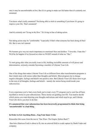one) it may be uncomfortable at first. But if it is going to make our life better then it's certainly not
unnatural.

You know what's really unnatural? Not being able to stick to something if you know it's going to
improve your life. That's unnatural!

And it's certainly not "living in the flow." It's living in fear of taking action.

Not taking action may be "comfortable." Especially if that's what someone has been doing all their
life. But it sure isn't natural.

We humans give way too much importance to emotional likes and dislikes. "I love this. I hate this."
We'd be far happier if we focused on what we WANT instead of what we "like."

To start going after what you really want in life, building incredible amounts of will power and
determination, seriously consider becoming a member of Liberate Your Life.

One of the things that makes Liberate Your Life so different from other transformation programs is
that it deals more with stories rather than thoughts and beliefs. Most programs try to change
negative thoughts, feelings and beliefs into positive ones. But Liberate Your Life shows how to get
to the root of all thoughts, feelings and beliefs – namely the stories being retold inside your
subconscious.

Every experience you've had, every book you've read, every TV program you've seen has all been
recorded as stories in your subconscious. Those stories are guiding your life. You need to decide
which stories you want directing your thoughts and actions and which need to go, and Liberate
Your Life shows you how to do that.
It's unnatural that your subconscious has been incorrectly programmed to think that being
'uncomfortable' is a bad thing.

In Order to Get Anything Done... Gag Your Inner Critic
Remember this scene from the movie "Star Wars: The Empire Strikes Back"?
Han Solo (Harrison Ford) is about to fly into an asteroid field to evade capture by Darth Vadar and
company.

 