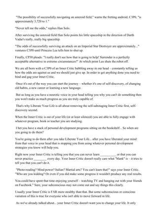 "The possibility of successfully navigating an asteroid field," warns the fretting android, C3P0, "is
approximately 3,720 to 1."
"Never tell me the odds," replies Han Solo.
After surviving the asteroid field Han Solo points his little spaceship in the direction of Darth
Vadar's really, really big spaceship.
"The odds of successfully surviving an attack on an Imperial Star Destroyer are approximately..."
ventures C3P0 until Princess Lea tells him to shut up.
Finally, CP30 pleads: "I really don't see how that is going to help! Surrender is a perfectly
acceptable alternative in extreme circumstances!" At which point Lea shuts the robot off.
We are all born with a C3P0 of an Inner Critic babbling away in our head – constantly telling us
how the odds are against us and we should just give up. In order to get anything done you need to
bind and gag your Inner Critic.
Once it's out of the way you can start the journey – whether it's one of self-discovery, of changing
old habits, a new career or learning a new language.
But as long as you have a neurotic voice in your head telling you why you can't do something then
you won't make as much progress as you are truly capable of.
That's why Liberate Your Life is all about removing the self-sabotaging Inner Critic first, selfdiscovery second.
When the Inner Critic is out of your life (or at least silenced) you are able to fully engage with
whatever program, book or teacher you are studying.
I bet you have a stack of personal development programs sitting on the bookshelf... So when are
you going to do them?
You're going to do them after you take Liberate Your Life... after you have liberated your mind
from that voice in your head that is stopping you from using whatever personal development
strategies you know will help you.
Right now your Inner Critic is telling you that you can never learn __________ or that you can
never practice ________ every day. Your Inner Critic doesn't really care what "blank" is – it tries to
tell you that you can't do it.
"Photo-reading? Mind power? Italian? Martial arts? You can't learn that!" says your Inner Critic.
"Who are you kidding? Or even if you did make some progress it wouldn't produce any real results.
You could have spent that time enjoying yourself – watching TV and hanging out with your friends
on Facebook." Sure, your subconscious may not come out and say things this clearly.
Usually your Inner Critic is FAR more stealthy than that. But some subconscious or conscious
variation of this is true for everyone who isn't able to move forward in life.
As we've already talked about... your Inner Critic doesn't want you to change your life. It only

 
