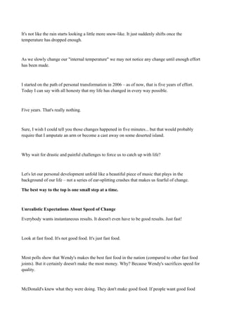 It's not like the rain starts looking a little more snow-like. It just suddenly shifts once the
temperature has dropped enough.

As we slowly change our "internal temperature" we may not notice any change until enough effort
has been made.

I started on the path of personal transformation in 2006 – as of now, that is five years of effort.
Today I can say with all honesty that my life has changed in every way possible.

Five years. That's really nothing.

Sure, I wish I could tell you those changes happened in five minutes... but that would probably
require that I amputate an arm or become a cast away on some deserted island.

Why wait for drastic and painful challenges to force us to catch up with life?

Let's let our personal development unfold like a beautiful piece of music that plays in the
background of our life – not a series of ear-splitting crashes that makes us fearful of change.
The best way to the top is one small step at a time.

Unrealistic Expectations About Speed of Change
Everybody wants instantaneous results. It doesn't even have to be good results. Just fast!

Look at fast food. It's not good food. It's just fast food.

Most polls show that Wendy's makes the best fast food in the nation (compared to other fast food
joints). But it certainly doesn't make the most money. Why? Because Wendy's sacrifices speed for
quality.

McDonald's knew what they were doing. They don't make good food. If people want good food

 