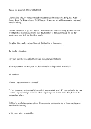 they go to a restaurant. They want fast food.

Likewise, as a baby, we wanted our needs tended to as quickly as possible. Sleep. Eat. Diaper
change. Sleep. Eat. Diaper change. And if those needs were not met within seconds then we would
often start crying.

Even as children start to get older it takes a while before they can perform any type of action that
doesn't produce instantaneous results. Sure they learn how to drink out of a cup, but can they
squeeze an orange fresh and then clean up after?

One of the things we love about children is that they live in the moment.

But it's also a limitation.

They can't grasp the concept that the present moment affects the future.

When my son Quan was four years old, I asked him "Why do you think it's raining?"

His response?

"Ummm... because there was a tsunami."

Try having a conversation with a little one about how the world works. It's entertaining but not very
accurate. They just don't get cause-and-effect – especially when there is a time delay between the
cause and the effect.

Children haven't had enough experience doing one thing continuously and having a specific result
come from it eventually.

In fact, many adults haven't either.

 