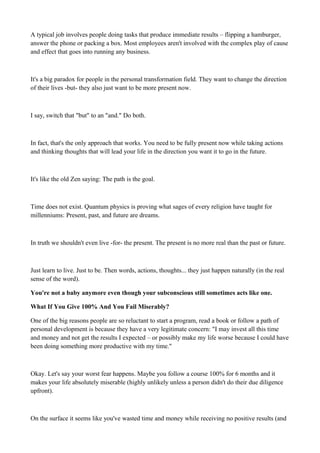 A typical job involves people doing tasks that produce immediate results – flipping a hamburger,
answer the phone or packing a box. Most employees aren't involved with the complex play of cause
and effect that goes into running any business.

It's a big paradox for people in the personal transformation field. They want to change the direction
of their lives -but- they also just want to be more present now.

I say, switch that "but" to an "and." Do both.

In fact, that's the only approach that works. You need to be fully present now while taking actions
and thinking thoughts that will lead your life in the direction you want it to go in the future.

It's like the old Zen saying: The path is the goal.

Time does not exist. Quantum physics is proving what sages of every religion have taught for
millenniums: Present, past, and future are dreams.

In truth we shouldn't even live -for- the present. The present is no more real than the past or future.

Just learn to live. Just to be. Then words, actions, thoughts... they just happen naturally (in the real
sense of the word).
You're not a baby anymore even though your subconscious still sometimes acts like one.
What If You Give 100% And You Fail Miserably?
One of the big reasons people are so reluctant to start a program, read a book or follow a path of
personal development is because they have a very legitimate concern: "I may invest all this time
and money and not get the results I expected – or possibly make my life worse because I could have
been doing something more productive with my time."

Okay. Let's say your worst fear happens. Maybe you follow a course 100% for 6 months and it
makes your life absolutely miserable (highly unlikely unless a person didn't do their due diligence
upfront).

On the surface it seems like you've wasted time and money while receiving no positive results (and

 