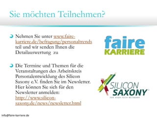 Sie möchten Teilnehmen?
Nehmen Sie unter www.fairekarriere.de/befragung/personaltrends
teil und wir senden Ihnen die
Detailauswertung zu
Die Termine und Themen für die
Veranstaltungen des Arbeitskreis
Personalentwicklung des Silicon
Saxony e.V. finden Sie im Newsletter.
Hier können Sie sich für den
Newsletter anmelden:
http://www.siliconsaxony.de/news/newsletter.html
info@faire‐karriere.de

 
