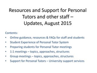 Resources and Support for Personal
Tutors and other staff –
Updates, August 2015
Contents:
• Online guidance, resources & FAQs for staff and students
• Student Experience of Personal Tutor System
• Preparing students for Personal Tutor meetings
• 1:1 meetings – topics, approaches, structures
• Group meetings – topics, approaches, structures
• Support for Personal Tutors – University support services
 