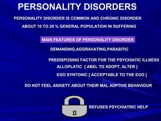 PERSONALITY DISORDERS
PERSONALITY DISORDER IS COMMON AND CHRONIC DISORDER
ABOUT 10 TO 20 % GENERAL POPULATION IN SUFFERING
MAIN FEATURES OF PERSONALITY DISORDER
DEMANDING,AGGRAVATING,PARASITIC
PREDISPOSING FACTOR FOR THE PSYCHIATIC ILLNESS
ALLOPLATIC [ ABEL TO ADOPT, ALTER ]
EGO SYNTONIC [ ACCEPTABLE TO THE EGO ]
DO NOT FEEL ANXIETY ABOUT THEIR MAL ADPTIVE BEHAVIOUR
REFUSES PSYCHIATRIC HELP
 