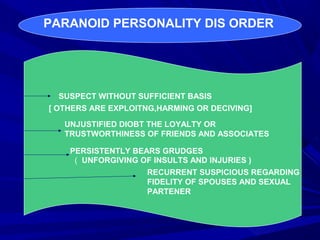 PARANOID PERSONALITY DIS ORDER
SUSPECT WITHOUT SUFFICIENT BASIS
[ OTHERS ARE EXPLOITNG,HARMING OR DECIVING]
UNJUSTIFIED DIOBT THE LOYALTY OR
TRUSTWORTHINESS OF FRIENDS AND ASSOCIATES
PERSISTENTLY BEARS GRUDGES
( UNFORGIVING OF INSULTS AND INJURIES )
RECURRENT SUSPICIOUS REGARDING
FIDELITY OF SPOUSES AND SEXUAL
PARTENER
 