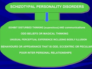 SCHIZOTYPAL PERSONALITY DISORDERS
EXHIBIT DISTURBED THINKING [superstious] AND communications
ODD BELIEFS OR MAGICAL THINKING
UNUSUAL PERCEPTUAL EXPERIENCE INCLUDING BODILY ILLUSION
BEHAVIOURS OR APPEARANCE THAT IS ODD, ECCENTRIC OR PECULIAR
POOR INTER PERSONAL RELATIONSHIPS
 