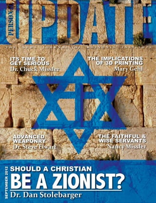 1 / UPDATE / SEPTEMBER 2012      COVER   CONTENTS   ORDER




                 ITS TIME TO                   THE IMPLICATIONS
                 GET SERIOUS                     OF 3D PRINTING
                 Dr. Chuck Missler                        Mary Gehl




                   ADVANCED                       THE FAITHFUL &
                   WEAPONRY                       WISE SERVANTS
                   Dr. Steve Elwart                   Nancy Missler


                 SHOULD A CHRISTIAN
SEPTEMBER 2012




                 BE A ZIONIST?
                 Dr. Dan Stolebarger
 