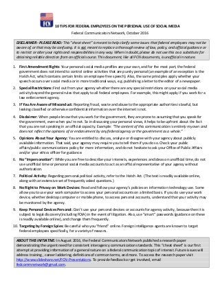 10 TIPS FOR FEDERAL EMPLOYEES ON THE PERSONAL USE OF SOCIAL MEDIA
Federal Communicators Network, October 2016
DISCLAIMER - PLEASE READ: This “cheat sheet” is meant to help clarify some issues that federal employees may not be
aware of, or that may be confusing. It is not meant to replace a thorough review of law, policy, and official guidance or
to restrict or alter your rights and responsibilities in any way. When in doubt, please do not use this as a substitute for
obtaining reliable direction from an official source. This document, like all FCN documents, is unofficial in nature.
1. First Amendment Rights: Your personal social media profiles are your own, and for the most part, the federal
government does not intend to control online activities that are purely personal (an example of an exception is the
Hatch Act, which contains certain limits on employee free speech). Also, the same principles apply whether your
speech occurs over social media or in more traditional ways, e.g. publishing a letter to the editor of a newspaper.
2. Special Restrictions: Find out from your agency whether there are any special restrictions on your social media
activity beyond the general rules that apply to all federal employees. For example, this might apply if you work for a
law enforcement agency.
3. If You Are Aware of Misconduct: Reporting fraud, waste and abuse to the appropriate authorities is lawful, but
leaking classified or otherwise confidential information over the internet is not.
4. Disclaimer: When people know that you work for the government, they are prone to assuming that you speak for
the government, even when you’re not. So in discussing your personal views, it helps to be upfront about the fact
that you are not speaking in an official capacity. Example: “The content of this communication is entirely my own and
does not reflect the opinions of or endorsement by any federal agency or the government as a whole.”
5. Opinions About Your Agency: You are entitled to discuss, analyze or disagree with your agency about publicly
available information. That said, your agency may require you to tell them if you do so. Check your public
affairs/public communications policy for more information, and do not hesitate to ask your Office of Public Affairs
and/or your ethics officer for guidance.
6. No “Impersonation”: While you are free to describe your interests, experiences and ideas on unofficial time, do not
use unofficial time or personal social media accounts to act as an official representative of your agency without
authorization.
7. Political Activity: Regarding personal political activity, refer to the Hatch Act. (The text is readily available online,
along with an extensive set of frequently asked questions.)
8. No Right to Privacy on Work Devices: Read and follow your agency’s policies on information technology use. Some
allow you to use your work computer to access your personal accounts on a limited basis. If you do use your work
device, whether desktop computer or mobile phone, to access personal accounts, understand that your activity may
be monitored by the agency.
9. Keep Personal Devices Personal: Don’t use your personal devices or accounts for agency activity, because then it is
subject to legal discovery (including FOIA) in the event of litigation. Also, use “smart” passwords (guidance on these
is readily available online), and change them frequently.
10. Targeting by Foreign Spies: Be careful who you “friend” online. Foreign intelligence agents are known to target
federal employees specifically, for a variety of reasons.
ABOUT THIS INITIATIVE: In August 2016, the Federal Communicators Network published a research paper
demonstrating the urgent need for consistent interagency communication standards. This “cheat sheet” is our first
attempt at providing information of a general nature on a federal communication topic of interest. Future issues will
address training , career laddering, definitions of common terms, and more. To access the research paper visit
http://www.slideshare.net/FCN-Presentations. To provide feedback or get involved, email
fedcommnetwork@gmail.com.
 