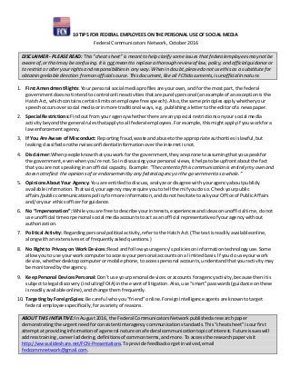10 TIPS FOR FEDERAL EMPLOYEES ON THE PERSONAL USE OF SOCIAL MEDIA
Federal Communicators Network, October 2016
DISCLAIMER - PLEASE READ: This “cheat sheet” is meantto help clarify someissues thatfederalemployeesmay notbe
awareof,or thatmay be confusing.Itis notmeantto replace a thorough review of law,policy, and officialguidanceor
to restrict or alter yourrights and responsibilitiesin any way. When in doubt,pleasedo not usethis as a substitutefor
obtaining reliable direction froman officialsource. This document,like all FCN documents,isunofficialin nature.
1. First AmendmentRights:Your personal social mediaprofilesare yourown,and forthe mostpart, the federal
governmentdoesnot intendtocontrol onlineactivitiesthatare purelypersonal (anexample of anexceptionisthe
Hatch Act, whichcontainscertainlimitsonemployeefree speech).Also,the same principlesapplywhetheryour
speechoccursoversocial mediaor inmore traditional ways,e.g.publishingalettertothe editorof a newspaper.
2. Special Restrictions:Findout fromyour agencywhetherthere are anyspecial restrictionsonyoursocial media
activitybeyondthe general rulesthatapplytoall federal employees.Forexample,thismightapplyif youworkfora
lawenforcementagency.
3. If You Are Aware of Misconduct: Reportingfraud,waste andabuse tothe appropriate authoritiesislawful,but
leakingclassifiedorotherwiseconfidential informationoverthe internetisnot.
4. Disclaimer:Whenpeople knowthatyouworkfor the government,theyare prone toassumingthatyouspeakfor
the government,evenwhenyou’re not.So indiscussingyourpersonal views, ithelpstobe upfrontaboutthe fact
that youare not speakinginanofficial capacity. Example:“Thecontentof this communication isentirely my own and
doesnotreflect theopinionsof or endorsementby any federalagency orthe governmentasa whole.”
5. OpinionsAbout Your Agency:You are entitledto discuss,analyzeordisagree withyouragency aboutpublicly
available information.Thatsaid,youragencymayrequire youto tell themif youdoso. Checkyourpublic
affairs/publiccommunicationspolicyformore information,anddonothesitate toaskyour Office of PublicAffairs
and/oryour ethicsofficerforguidance.
6. No “Impersonation”:While youare free todescribe yourinterests,experiencesandideasonunofficialtime, donot
use unofficial timeorpersonal social mediaaccountstoact as an official representativeof youragencywithout
authorization.
7. Political Activity: Regardingpersonal political activity,refertothe Hatch Act.(The textisreadilyavailableonline,
alongwithan extensive setof frequentlyaskedquestions.)
8. No Right to Privacy on WorkDevices:Read andfollow youragency’spoliciesoninformationtechnologyuse.Some
allowyouto use yourwork computertoaccess yourpersonal accountson a limitedbasis.If youdo use yourwork
device,whetherdesktopcomputerormobile phone, toaccesspersonal accounts,understandthatyouractivitymay
be monitored bythe agency.
9. KeepPersonal DevicesPersonal: Don’t use yourpersonal devices oraccounts foragencyactivity,because then itis
subjecttolegal discovery (includingFOIA) inthe eventof litigation.Also,use “smart”passwords (guidance onthese
isreadilyavailableonline),andchange themfrequently.
10. Targeting by ForeignSpies:Be careful whoyou“friend”online.Foreign intelligence agentsare knowntotarget
federal employeesspecifically,foravarietyof reasons.
ABOUT THIS INITIATIVE: InAugust2016, the Federal CommunicatorsNetworkpublishedaresearchpaper
demonstratingthe urgentneedforconsistentinteragency communication standards.This“cheatsheet”isourfirst
attemptat providinginformationof ageneral nature ona federal communicationtopicof interest.Future issueswill
addresstraining,careerladdering,definitionsof commonterms,andmore. To accessthe researchpapervisit
http://www.slideshare.net/FCN-Presentations. Toprovide feedbackorgetinvolved,email
fedcommnetwork@gmail.com.
 
