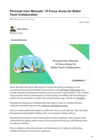 1/9
March 9, 2022
Personal User Manuals: 10 Focus Areas for Better
Team Collaboration
process.st/personal-user-manual
Leks Drakos
March 9, 2022
Human Resources
Jenna Bunnell is the Senior Manager for Content Marketing at Dialpad, an AI-
incorporated cloud-hosted unified communications and call center IVR systems that
provide valuable call details for business owners and sales representatives. She is driven
and passionate about communicating a brand’s design sensibility and visualizing how
content can be presented in creative and comprehensive ways. Find her on LinkedIn.
Personal user manuals are indispensable tools when it comes to working with new
employees and perfecting your new employee onboarding process.
They are written guides that explain to others how best to work with you. They can either
be targeted towards people working under you or people working with you.
Personal user manuals are full of information for other employees. They promote team
collaboration by making others aware of your personal working style, and allowing them
to work best with this.
They’re simple to write and maintain, and their purpose is to help you avoid giving
multiple inductions to various new employees.
 
