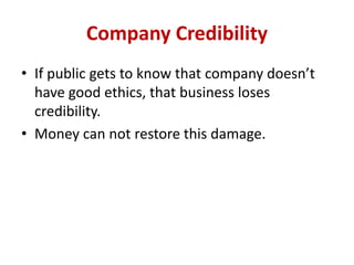Company Credibility
• If public gets to know that company doesn’t
have good ethics, that business loses
credibility.
• Money can not restore this damage.
 