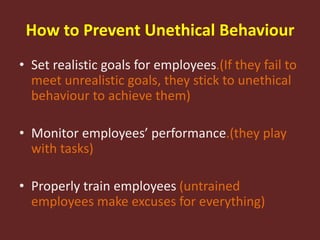 How to Prevent Unethical Behaviour
• Set realistic goals for employees.(If they fail to
meet unrealistic goals, they stick to unethical
behaviour to achieve them)
• Monitor employees’ performance.(they play
with tasks)
• Properly train employees (untrained
employees make excuses for everything)
 