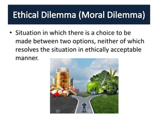 • Situation in which there is a choice to be
made between two options, neither of which
resolves the situation in ethically acceptable
manner.
 