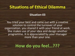 Situations of Ethical Dilemma
Situation-03
You tried your best and came out with a creative
solution to control the turnover of your
organization. you shared it with your friend at work.
She makes use of your idea and design another
programme. It is appreciated by your manager
more than your one.
How do you feel…???
 