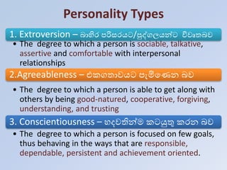 Personality Types
1. Extroversion – බාහිර පරිසරයට/පුද්ගලයන්ට විවෘතබව
• The degree to which a person is sociable, talkative,
assertive and comfortable with interpersonal
relationships
2.Agreeableness – එකගතාවයට පැමිහණන බව
• The degree to which a person is able to get along with
others by being good-natured, cooperative, forgiving,
understanding, and trusting
3. Conscientiousness – දවතින්ම කටයුතු කරන බව
• The degree to which a person is focused on few goals,
thus behaving in the ways that are responsible,
dependable, persistent and achievement oriented.
 