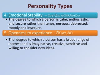 Personality Types
4. Emotional Stability – මානසිරක සමබරතාවය
• The degree to which a person is calm, enthusiastic,
and secure rather than tense, nervous, depressed,
moody and insecure.
5. Openness to experience – විවෘත බව
• The degree to which a person has a broad range of
interest and is imaginative, creative, sensitive and
willing to consider new ideas.
 