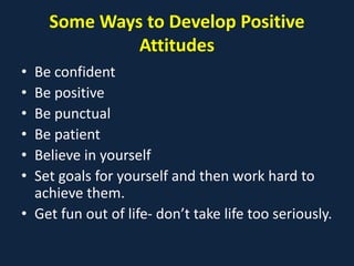 Some Ways to Develop Positive
Attitudes
• Be confident
• Be positive
• Be punctual
• Be patient
• Believe in yourself
• Set goals for yourself and then work hard to
achieve them.
• Get fun out of life- don’t take life too seriously.
 