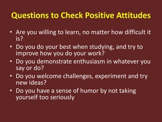 Questions to Check Positive Attitudes
• Are you willing to learn, no matter how difficult it
is?
• Do you do your best when studying, and try to
improve how you do your work?
• Do you demonstrate enthusiasm in whatever you
say or do?
• Do you welcome challenges, experiment and try
new ideas?
• Do you have a sense of humor by not taking
yourself too seriously
 
