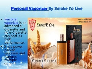 • Personal 
vaporizer is an 
advanced e- 
Cigarette and 
no e-Cigarette 
can beat its 
high 
performance. 
• It is a power 
packed 
vaporizer and 
features 
multiple 
options. 
 