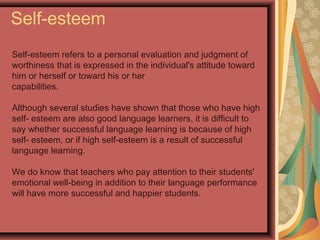 Self-esteem
Self-esteem refers to a personal evaluation and judgment of
worthiness that is expressed in the individual's attitude toward
him or herself or toward his or her
capabilities.
Although several studies have shown that those who have high
self- esteem are also good language learners, it is difficult to
say whether successful language learning is because of high
self- esteem, or if high self-esteem is a result of successful
language learning.
We do know that teachers who pay attention to their students'
emotional well-being in addition to their language performance
will have more successful and happier students.
 