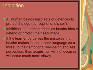 Inhibition
All human beings build sets of defences to
protect the ego (concept of one’s self)
Inhibition in a person arises as he/she tries to
defend or protect their self-image.
If the learner perceives the mistakes that
he/she makes in the second language as a
threat to their emotional well-being and self
perception, then acquisition will not occur or
will occur much more slowly.
 