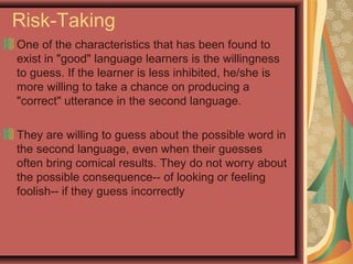Risk-Taking
One of the characteristics that has been found to
exist in "good" language learners is the willingness
to guess. If the learner is less inhibited, he/she is
more willing to take a chance on producing a
"correct" utterance in the second language.
They are willing to guess about the possible word in
the second language, even when their guesses
often bring comical results. They do not worry about
the possible consequence-- of looking or feeling
foolish-- if they guess incorrectly
 