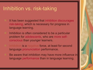16
Inhibition vs. risk-taking
It has been suggested that inhibition discourages
risk-taking, which is necessary for progress in
language learning.
Inhibition is often considered to be a particular
problem for adolescents, who are more self-
conscious than younger learners.
Inhibition is a negative force, at least for second
language pronunciation performance.
Be aware that inhibition may have more influence in
language performance than in language learning.
 