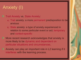 Anxiety (I)
Trait Anxiety vs. State Anxiety:
a) Trait anxiety: a more permanent predisposition to be
anxious
b) State anxiety: a type of anxiety experienced in
relation to some particular event or act; temporary
and context-specific
More recent research acknowledges that anxiety is
more likely to be dynamic and dependent on
particular situations and circumstances.
Anxiety can play an important role in L2 learning if it
interferes with the learning process.
18
 