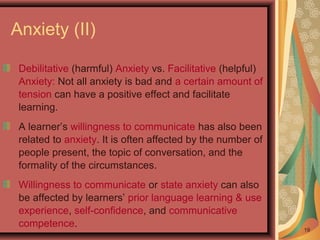 Anxiety (II)
Debilitative (harmful) Anxiety vs. Facilitative (helpful)
Anxiety: Not all anxiety is bad and a certain amount of
tension can have a positive effect and facilitate
learning.
A learner’s willingness to communicate has also been
related to anxiety. It is often affected by the number of
people present, the topic of conversation, and the
formality of the circumstances.
Willingness to communicate or state anxiety can also
be affected by learners’ prior language learning & use
experience, self-confidence, and communicative
competence. 19
 