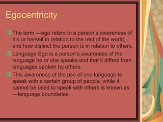 Egocentricity
The term ―ego refers to a person’s awareness of
his or herself in relation to the rest of the world,
and how distinct the person is in relation to others.
Language Ego is a person’s awareness of the
language he or she speaks and that it differs from
languages spoken by others.
This awareness of the use of one language to
speak with a certain group of people, while it
cannot be used to speak with others is known as
―language boundaries.
 