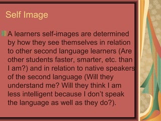 Self Image
A learners self-images are determined
by how they see themselves in relation
to other second language learners (Are
other students faster, smarter, etc. than
I am?) and in relation to native speakers
of the second language (Will they
understand me? Will they think I am
less intelligent because I don’t speak
the language as well as they do?).
 