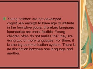 Young children are not developed
cognitively enough to have ego or attitude
in the formative years; therefore language
boundaries are more flexible. Young
children often do not realize that they are
using two or more languages. For them, it
is one big communication system. There is
no distinction between one language and
another.
 
