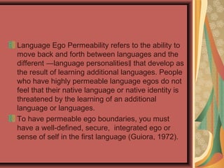 Language Ego Permeability refers to the ability to
move back and forth between languages and the
different ―language personalities that develop as‖
the result of learning additional languages. People
who have highly permeable language egos do not
feel that their native language or native identity is
threatened by the learning of an additional
language or languages.
To have permeable ego boundaries, you must
have a well-defined, secure, integrated ego or
sense of self in the first language (Guiora, 1972).
 