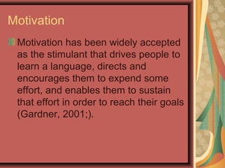Motivation
Motivation has been widely accepted
as the stimulant that drives people to
learn a language, directs and
encourages them to expend some
effort, and enables them to sustain
that effort in order to reach their goals
(Gardner, 2001;).
 