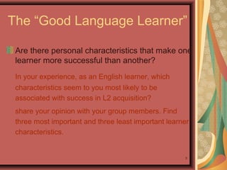 3
The “Good Language Learner”
Are there personal characteristics that make one
learner more successful than another?
In your experience, as an English learner, which
characteristics seem to you most likely to be
associated with success in L2 acquisition?
share your opinion with your group members. Find
three most important and three least important learner
characteristics.
 