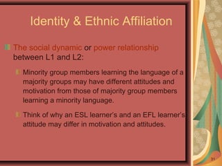 31
Identity & Ethnic Affiliation
The social dynamic or power relationship
between L1 and L2:
Minority group members learning the language of a
majority groups may have different attitudes and
motivation from those of majority group members
learning a minority language.
Think of why an ESL learner’s and an EFL learner’s
attitude may differ in motivation and attitudes.
 
