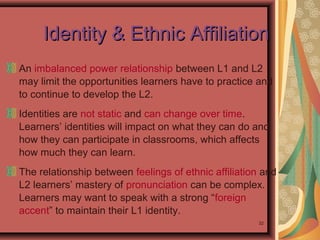 32
An imbalanced power relationship between L1 and L2
may limit the opportunities learners have to practice and
to continue to develop the L2.
Identities are not static and can change over time.
Learners’ identities will impact on what they can do and
how they can participate in classrooms, which affects
how much they can learn.
The relationship between feelings of ethnic affiliation and
L2 learners’ mastery of pronunciation can be complex.
Learners may want to speak with a strong “foreign
accent” to maintain their L1 identity.
Identity & Ethnic AffiliationIdentity & Ethnic Affiliation
 