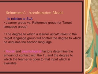 Its relation to SLA
• The degree to which a learner acculturates to the
target language group will control the degree to which
he acquires the second language
• Learner group vs. Reference group (or Target
language group)
• Social and psychological factors determine the
amount of contact with the TL and the degree to
which the learner is open to that input which is
available
Schumann’s Acculturation Model
 