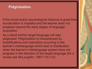 As a result his/her target language will stay
pidginized. Pidginization is characterized by
simplifications and reductions occurring in the
learner’s interlanguage which lead to fossilization
when the learner’s interlanguage system does not
progress in the direction of the target language (for a
review see McLaughlin, 1987:110-112)
If the social and/or psychological distance is great then
acculturation is impeded and the learner does not
progress beyond the early stages of language
acquisition.
Pidginization
 