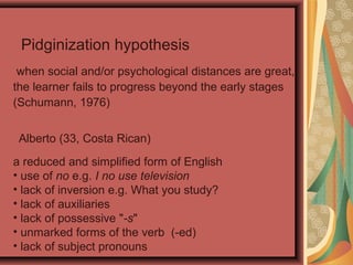 when social and/or psychological distances are great,
the learner fails to progress beyond the early stages
(Schumann, 1976)
Pidginization hypothesis
Alberto (33, Costa Rican)
a reduced and simplified form of English
• use of no e.g. I no use television
• lack of inversion e.g. What you study?
• lack of auxiliaries
• lack of possessive "-s"
• unmarked forms of the verb (-ed)
• lack of subject pronouns
 
