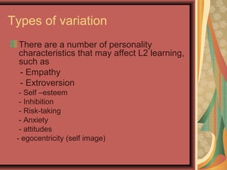 Types of variation
There are a number of personality
characteristics that may affect L2 learning,
such as
- Empathy
- Extroversion
- Self –esteem
- Inhibition
- Risk-taking
- Anxiety
- attitudes
- egocentricity (self image)
 
