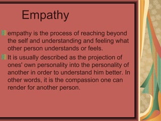 Empathy
empathy is the process of reaching beyond
the self and understanding and feeling what
other person understands or feels.
It is usually described as the projection of
ones' own personality into the personality of
another in order to understand him better. In
other words, it is the compassion one can
render for another person.
 