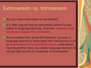 Extroversion vs. Introversion
Are you more extroverted or introverted?
It is often argued that an extroverted person is well
suited to language learning. However, research does
not always support this conclusion.
Some studies have found that learners’ success in
language learning is associated with extroversion such
as assertiveness and adventurousness, while others
have found that many successful language learners do
not get high scores on measures of extroversion.
9
 