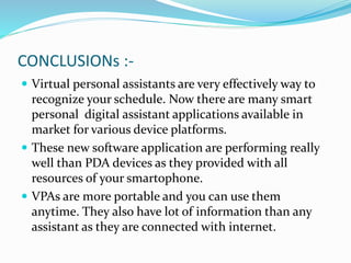CONCLUSIONs :-
 Virtual personal assistants are very effectively way to
recognize your schedule. Now there are many smart
personal digital assistant applications available in
market for various device platforms.
 These new software application are performing really
well than PDA devices as they provided with all
resources of your smartophone.
 VPAs are more portable and you can use them
anytime. They also have lot of information than any
assistant as they are connected with internet.
 