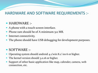 HARDWARE AND SOFTWARE REQUIREMENTS :-
 HARDWARE :-
 A phone with a touch screen interface.
 Phone ram should be of A minimum 512 MB.
 Internet connectivity.
 The phone should have USB debugging for development purposes.
 SOFTWARE :-
 Operating system should android 4.1/win 8.1/ ios 6 or higher.
 The kernel version should 3.0.16 or higher.
 Support of other basic application like map, calender, camera, web
connection, etc.
 