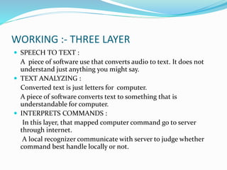 WORKING :- THREE LAYER
 SPEECH TO TEXT :
A piece of software use that converts audio to text. It does not
understand just anything you might say.
 TEXT ANALYZING :
Converted text is just letters for computer.
A piece of software converts text to something that is
understandable for computer.
 INTERPRETS COMMANDS :
In this layer, that mapped computer command go to server
through internet.
A local recognizer communicate with server to judge whether
command best handle locally or not.
 