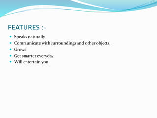 FEATURES :-
 Speaks naturally
 Communicate with surroundings and other objects.
 Grows
 Get smarter everyday
 Will entertain you
 