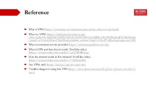 Reference
 What is VPN? (https://us.norton.com/internetsecurity-privacy-what-is-a-vpn.html)
 What is a VPN? (https://nordvpn.com/what-is-vpn-
video/?gclid=EAIaIQobChMIkY6Zs9OU5QIVCI3ICh1cwQRtEAAYASABEgKtqPD_BwE&utm
_expid=.a1VcZzAXSoio47Xp6WpeCg.1&utm_referrer=https%3A%2F%2Fwww.google.com%2F)
 What is an internet service provider? (https://whatismyipaddress.com/isp)
 What is VPN and how does it work? (YouTube video)
(https://www.youtube.com/watch?v=_wQTRMBAvzg)
 How the internet works in five minutes? (YouTube video)
(https://www.youtube.com/watch?v=7_LPdttKXPc)
 Are VPNs safe? (https://tech.co/vpn/are-vpns-safe)
 7 hidden dangers to using free VPN (https://www.vpnmentor.com/blog/free-vpns-are-not-safe-to-
use/)
 
