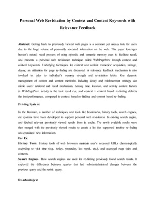 Personal Web Revisitation by Context and Content Keywords with
Relevance Feedback
Abstract: Getting back to previously viewed web pages is a common yet uneasy task for users
due to the large volume of personally accessed information on the web. This paper leverages
human’s natural recall process of using episodic and semantic memory cues to facilitate recall,
and presents a personal web revisitation technique called WebPagePrev through context and
content keywords. Underlying techniques for context and content memories’ acquisition, storage,
decay, an utilization for page re-finding are discussed. A relevance feedback mechanism is also
involved to tailor to individual’s memory strength and revisitation habits. Our dynamic
management of context and content memories including decay and reinforcement strategy can
mimic users’ retrieval and recall mechanism. Among time, location, and activity context factors
in WebPagePrev, activity is the best recall cue, and context + content based re-finding delivers
the best performance, compared to context based re-finding and content based re-finding.
Existing System:
In the literature, a number of techniques and tools like bookmarks, history tools, search engines,
etc systems have been developed to support personal web revisitation. In existing search engine,
and fetched relevant previously viewed results from its cache. The newly available results were
then merged with the previously viewed results to create a list that supported intuitive re-finding
and contained new information.
For Ex:
History Tools. History tools of web browsers maintain user’s accessed URLs chronologically
according to visit time (e.g., today, yesterday, last week, etc.), and accessed page titles and
contents.
Search Engines. How search engines are used for re-finding previously found search results. It
explored the differences between queries that had substantial/minimal changes between the
previous query and the revisit query.
Disadvantages:
 